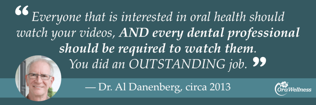 Everyone that is interested in oral health should watch your videos, AND every dental professional should be required to watch them.
You did an OUTSTANDING job.
— Dr. Al Danenberg, circa 2013